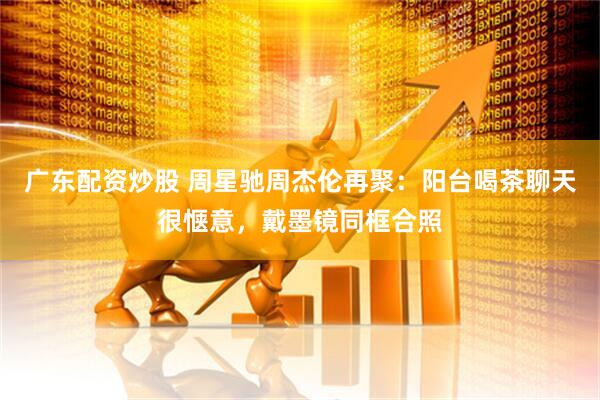 广东配资炒股 周星驰周杰伦再聚：阳台喝茶聊天很惬意，戴墨镜同框合照