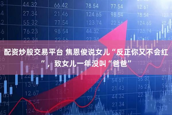 配资炒股交易平台 焦恩俊说女儿“反正你又不会红”，致女儿一年没叫“爸爸”