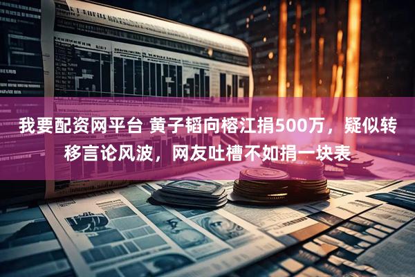 我要配资网平台 黄子韬向榕江捐500万，疑似转移言论风波，网友吐槽不如捐一块表