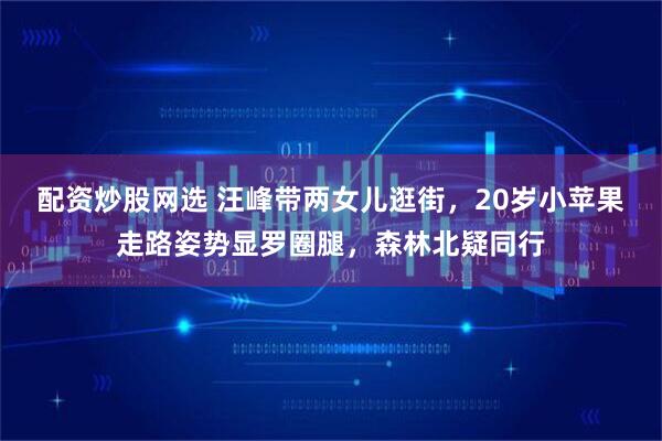 配资炒股网选 汪峰带两女儿逛街，20岁小苹果走路姿势显罗圈腿，森林北疑同行