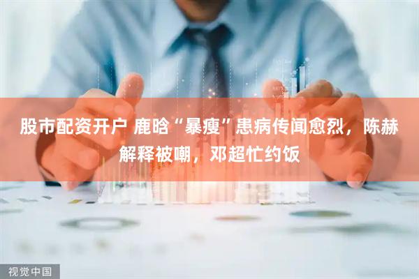 股市配资开户 鹿晗“暴瘦”患病传闻愈烈，陈赫解释被嘲，邓超忙约饭