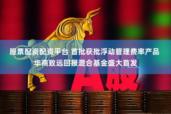 股票配资配资平台 首批获批浮动管理费率产品 华商致远回报混合基金盛大首发