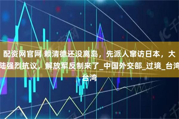配资网官网 赖清德还没离岛，先派人窜访日本，大陆强烈抗议，解放军反制来了_中国外交部_过境_台湾