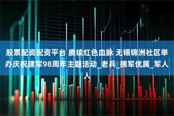 股票配资配资平台 赓续红色血脉 无锡锦洲社区举办庆祝建军98周年主题活动_老兵_拥军优属_军人