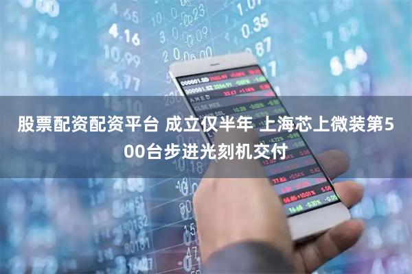 股票配资配资平台 成立仅半年 上海芯上微装第500台步进光刻机交付