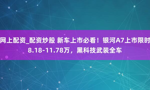 网上配资_配资炒股 新车上市必看！银河A7上市限时8.18-11.78万，黑科技武装全车