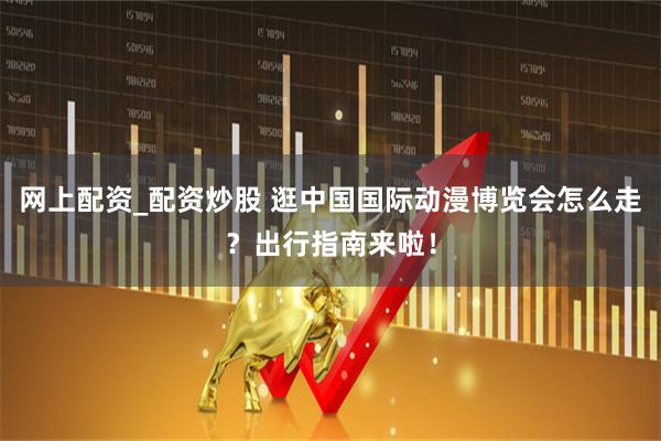 网上配资_配资炒股 逛中国国际动漫博览会怎么走？出行指南来啦！