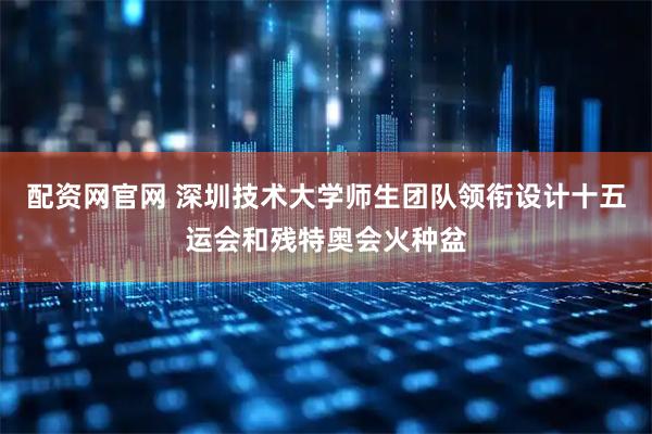 配资网官网 深圳技术大学师生团队领衔设计十五运会和残特奥会火种盆