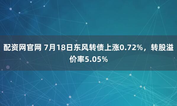 配资网官网 7月18日东风转债上涨0.72%，转股溢价率5.05%