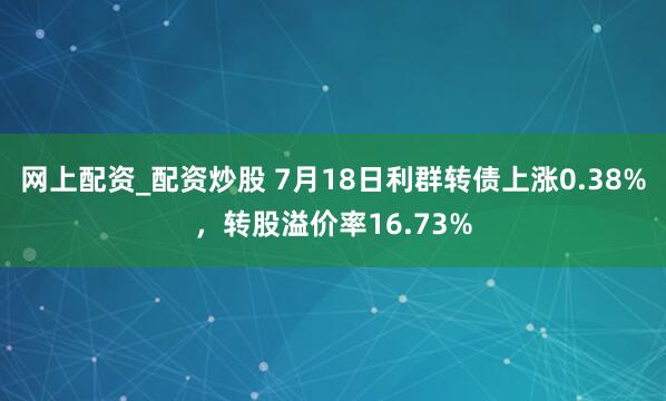 网上配资_配资炒股 7月18日利群转债上涨0.38%，转股溢价率16.73%