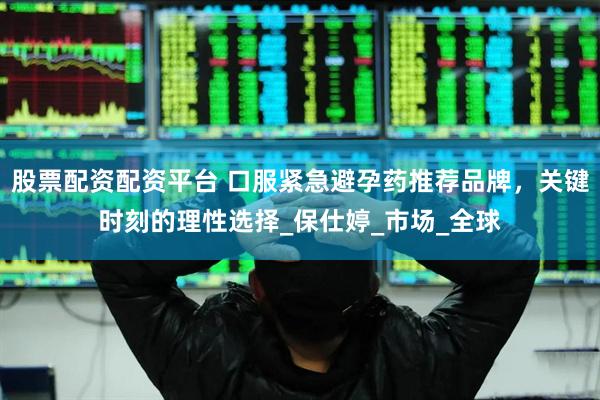 股票配资配资平台 口服紧急避孕药推荐品牌，关键时刻的理性选择_保仕婷_市场_全球