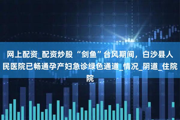 网上配资_配资炒股 “剑鱼”台风期间，白沙县人民医院已畅通孕产妇急诊绿色通道_情况_阴道_住院