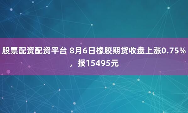 股票配资配资平台 8月6日橡胶期货收盘上涨0.75%，报15495元