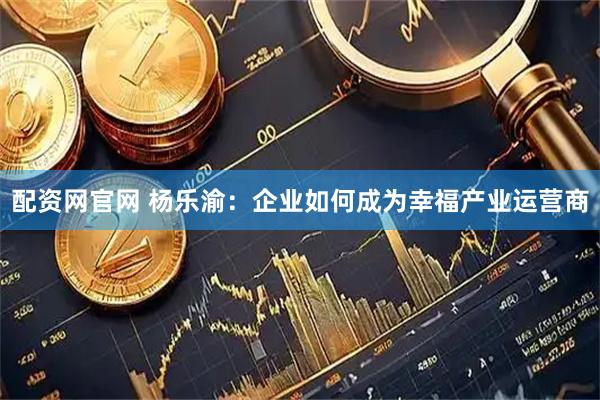 配资网官网 杨乐渝：企业如何成为幸福产业运营商
