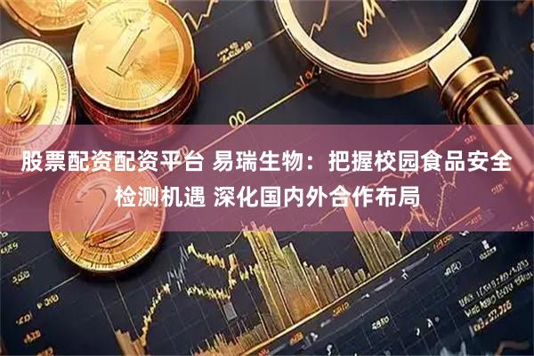 股票配资配资平台 易瑞生物：把握校园食品安全检测机遇 深化国内外合作布局