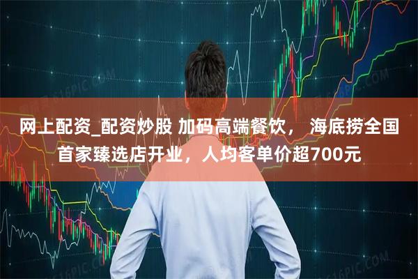 网上配资_配资炒股 加码高端餐饮， 海底捞全国首家臻选店开业，人均客单价超700元