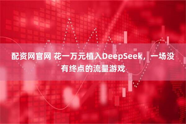 配资网官网 花一万元植入DeepSeek，一场没有终点的流量游戏
