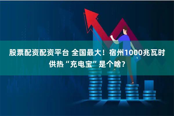 股票配资配资平台 ﻿全国最大！宿州1000兆瓦时供热“充电宝”是个啥？