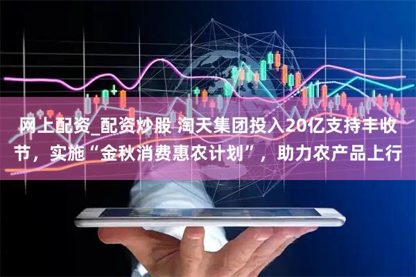 网上配资_配资炒股 淘天集团投入20亿支持丰收节，实施“金秋消费惠农计划”，助力农产品上行