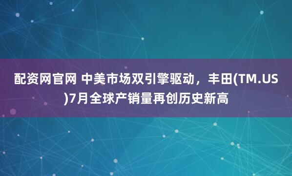 配资网官网 中美市场双引擎驱动，丰田(TM.US)7月全球产销量再创历史新高