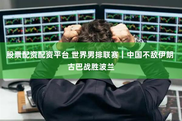股票配资配资平台 世界男排联赛｜中国不敌伊朗 古巴战胜波兰