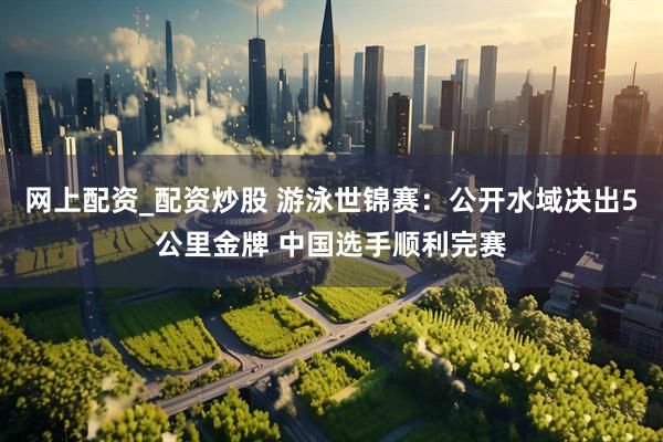 网上配资_配资炒股 游泳世锦赛：公开水域决出5公里金牌 中国选手顺利完赛