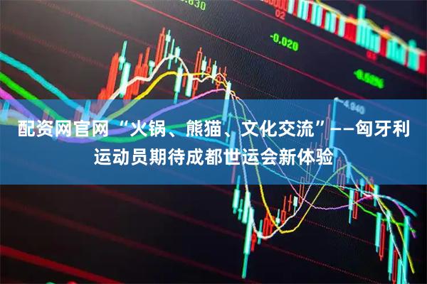 配资网官网 “火锅、熊猫、文化交流”——匈牙利运动员期待成都世运会新体验