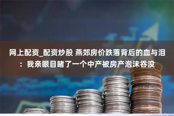 网上配资_配资炒股 燕郊房价跌落背后的血与泪：我亲眼目睹了一个中产被房产泡沫吞没