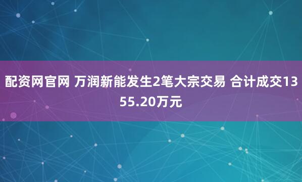 配资网官网 万润新能发生2笔大宗交易 合计成交1355.20万元