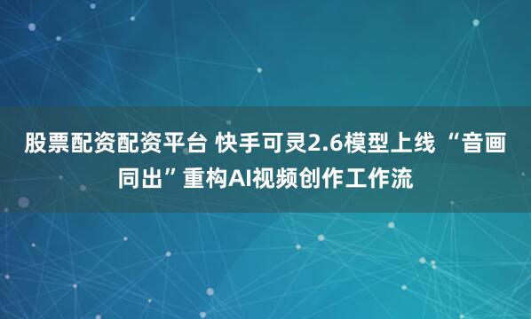 股票配资配资平台 快手可灵2.6模型上线 “音画同出”重构AI视频创作工作流
