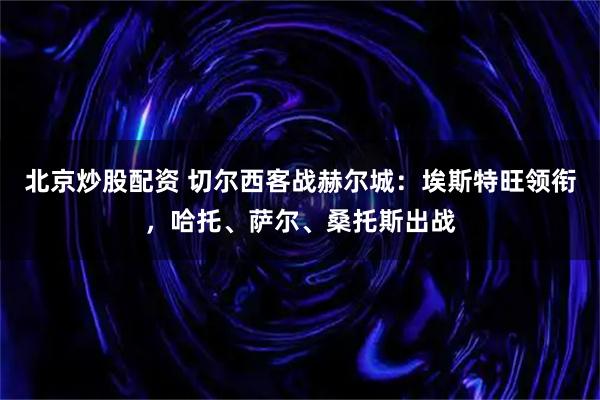 北京炒股配资 切尔西客战赫尔城：埃斯特旺领衔，哈托、萨尔、桑托斯出战