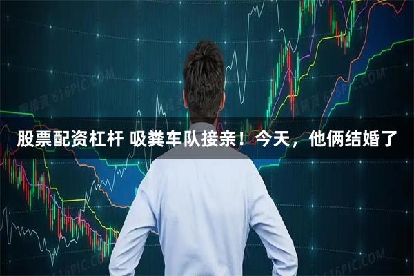 股票配资杠杆 吸粪车队接亲！今天，他俩结婚了