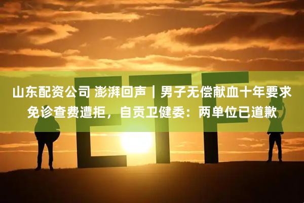 山东配资公司 澎湃回声｜男子无偿献血十年要求免诊查费遭拒，自贡卫健委：两单位已道歉