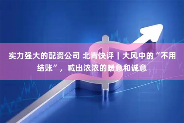 实力强大的配资公司 北青快评|大风中的“不用结账”,喊出浓浓的暖意和诚意