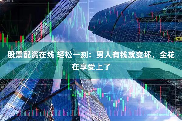 股票配资在线 轻松一刻：男人有钱就变坏，全花在享受上了