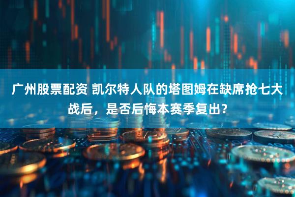 广州股票配资 凯尔特人队的塔图姆在缺席抢七大战后，是否后悔本赛季复出？