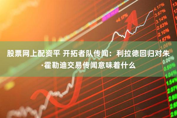股票网上配资平 开拓者队传闻：利拉德回归对朱·霍勒迪交易传闻意味着什么