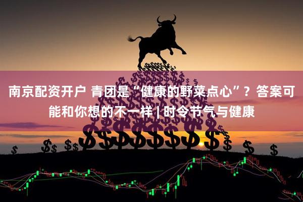 南京配资开户 青团是“健康的野菜点心”？答案可能和你想的不一样 | 时令节气与健康