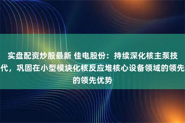实盘配资炒股最新 佳电股份：持续深化核主泵技术迭代，巩固在小型模块化核反应堆核心设备领域的领先优势