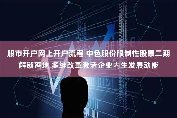 股市开户网上开户流程 中色股份限制性股票二期解锁落地 多维改革激活企业内生发展动能