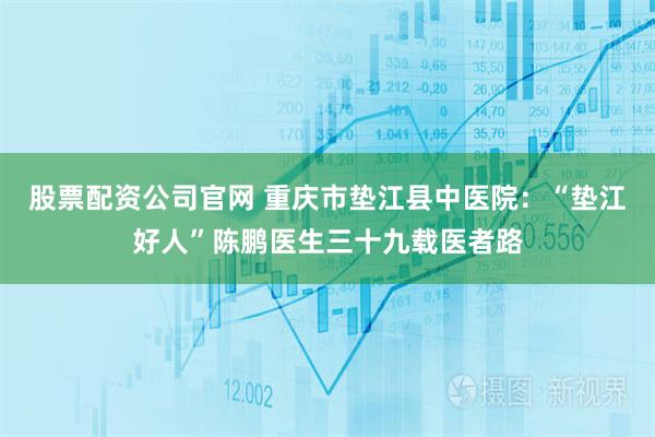 股票配资公司官网 重庆市垫江县中医院：“垫江好人”陈鹏医生三十九载医者路