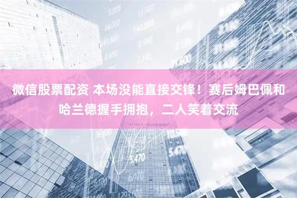 微信股票配资 本场没能直接交锋！赛后姆巴佩和哈兰德握手拥抱，二人笑着交流