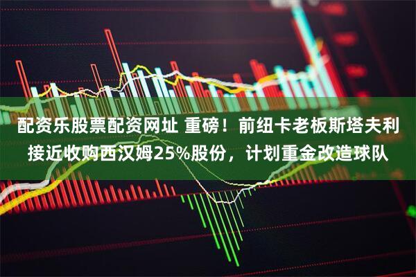 配资乐股票配资网址 重磅！前纽卡老板斯塔夫利接近收购西汉姆25%股份，计划重金改造球队