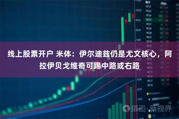 线上股票开户 米体：伊尔迪兹仍是尤文核心，阿拉伊贝戈维奇可踢中路或右路