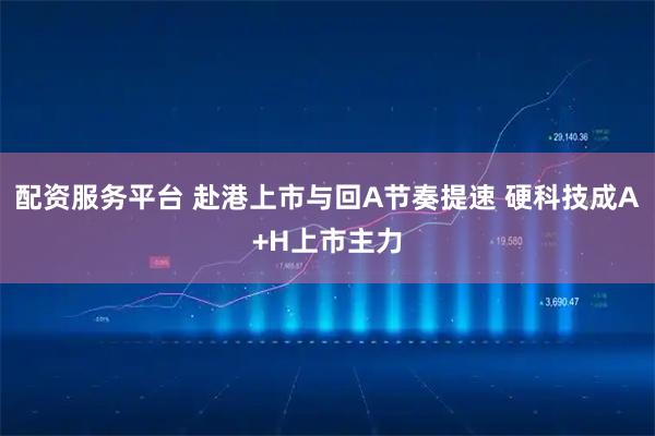 配资服务平台 赴港上市与回A节奏提速 硬科技成A+H上市主力